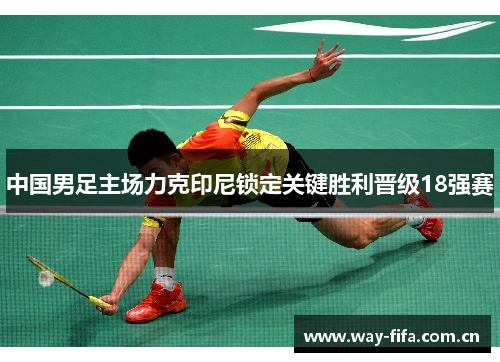 中国男足主场力克印尼锁定关键胜利晋级18强赛 中国男足主场力克印尼锁定关键胜利晋级18强赛